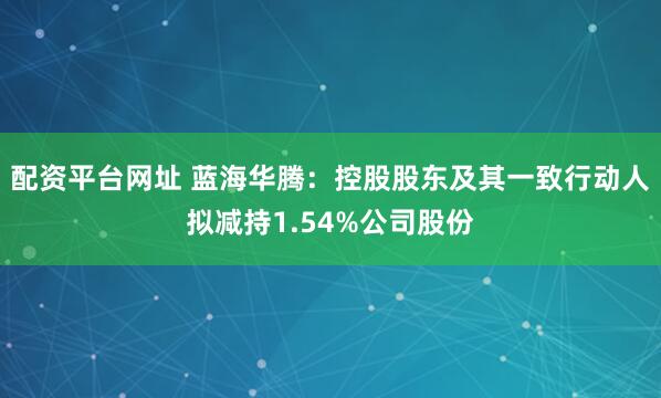 配资平台网址 蓝海华腾：控股股东及其一致行动人拟减持1.54%公司股份