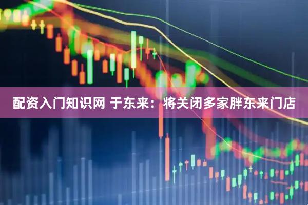 配资入门知识网 于东来：将关闭多家胖东来门店