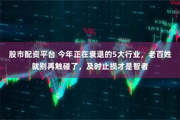 股市配资平台 今年正在衰退的5大行业，老百姓就别再触碰了，及时止损才是智者
