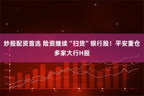 炒股配资首选 险资继续“扫货”银行股！平安重仓多家大行H股