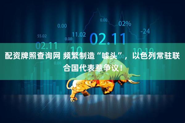 配资牌照查询网 频繁制造“噱头”，以色列常驻联合国代表惹争议！