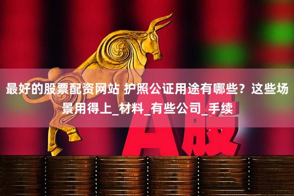最好的股票配资网站 护照公证用途有哪些？这些场景用得上_材料_有些公司_手续