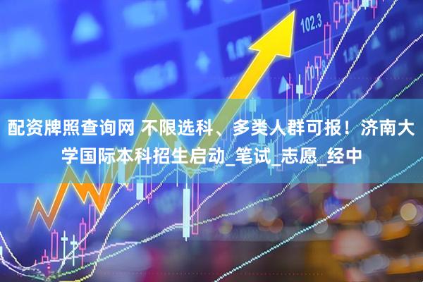 配资牌照查询网 不限选科、多类人群可报！济南大学国际本科招生启动_笔试_志愿_经中