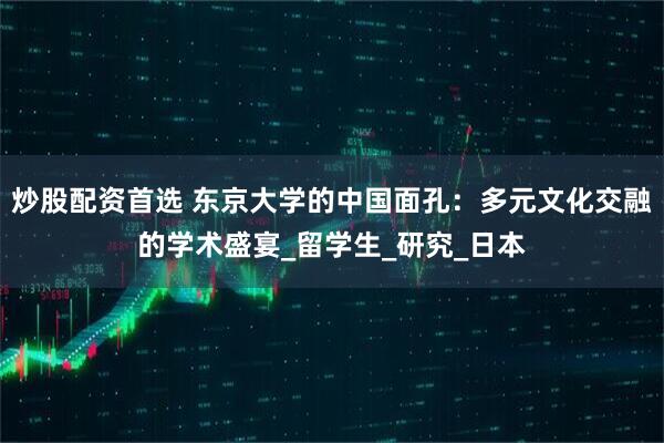 炒股配资首选 东京大学的中国面孔：多元文化交融的学术盛宴_留学生_研究_日本