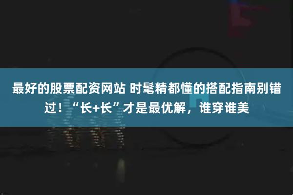 最好的股票配资网站 时髦精都懂的搭配指南别错过！“长+长”才是最优解，谁穿谁美