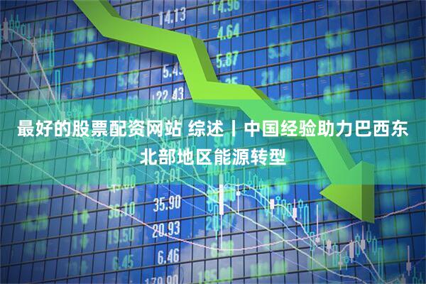 最好的股票配资网站 综述丨中国经验助力巴西东北部地区能源转型