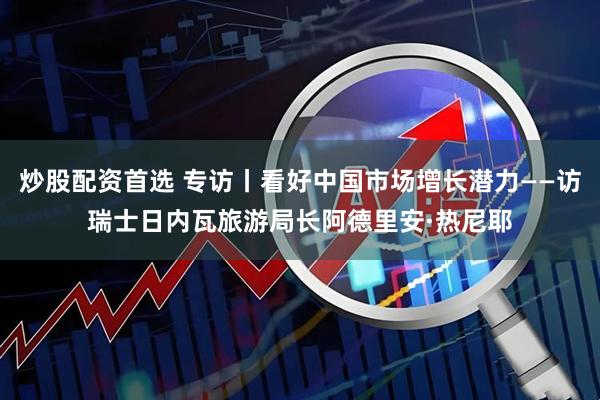 炒股配资首选 专访丨看好中国市场增长潜力——访瑞士日内瓦旅游局长阿德里安·热尼耶