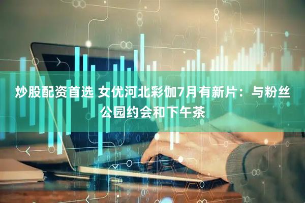 炒股配资首选 女优河北彩伽7月有新片：与粉丝公园约会和下午茶
