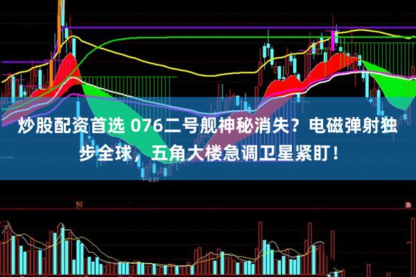 炒股配资首选 076二号舰神秘消失？电磁弹射独步全球，五角大楼急调卫星紧盯！