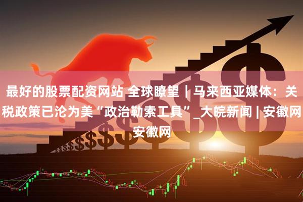 最好的股票配资网站 全球瞭望｜马来西亚媒体：关税政策已沦为美“政治勒索工具”_大皖新闻 | 安徽网