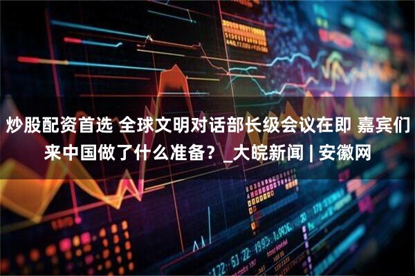 炒股配资首选 全球文明对话部长级会议在即 嘉宾们来中国做了什么准备？_大皖新闻 | 安徽网