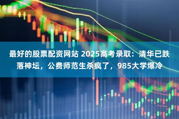 最好的股票配资网站 2025高考录取：清华已跌落神坛，公费师范生杀疯了，985大学爆冷