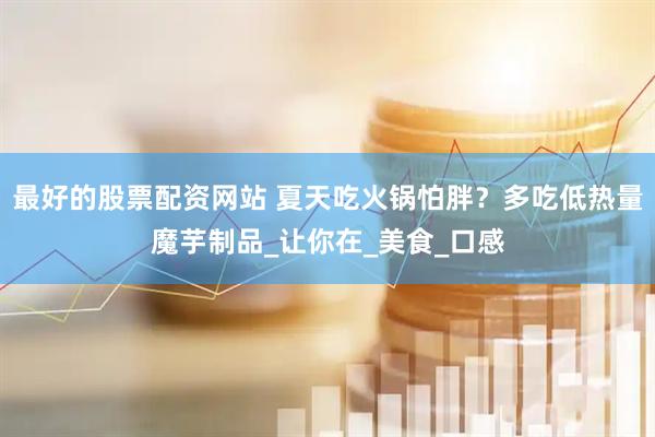 最好的股票配资网站 夏天吃火锅怕胖？多吃低热量魔芋制品_让你在_美食_口感