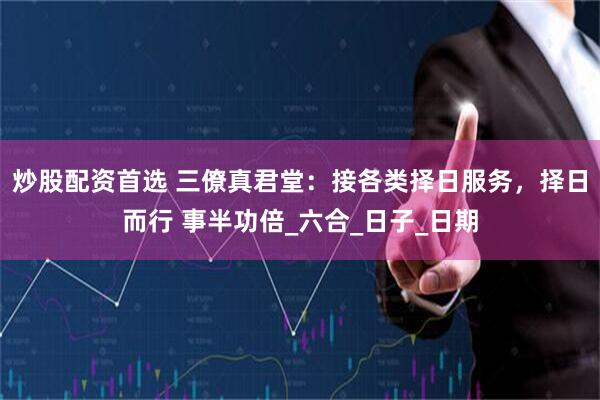 炒股配资首选 三僚真君堂：接各类择日服务，择日而行 事半功倍_六合_日子_日期