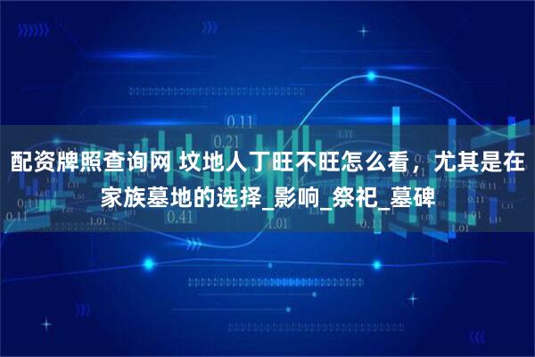 配资牌照查询网 坟地人丁旺不旺怎么看，尤其是在家族墓地的选择_影响_祭祀_墓碑