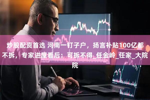 炒股配资首选 河南一钉子户，扬言补贴100亿都不拆，专家进屋看后：可拆不得_任金岭_任家_大院