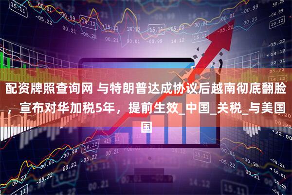 配资牌照查询网 与特朗普达成协议后越南彻底翻脸，宣布对华加税5年，提前生效_中国_关税_与美国
