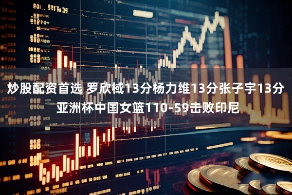 炒股配资首选 罗欣棫13分杨力维13分张子宇13分 亚洲杯中国女篮110-59击败印尼
