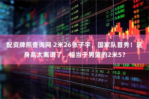 配资牌照查询网 2米26张子宇，国家队首秀！这身高太离谱了，相当于男篮的2米5？