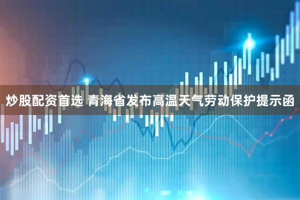 炒股配资首选 青海省发布高温天气劳动保护提示函