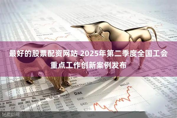 最好的股票配资网站 2025年第二季度全国工会重点工作创新案例发布