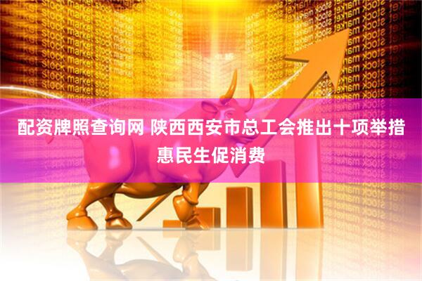 配资牌照查询网 陕西西安市总工会推出十项举措惠民生促消费