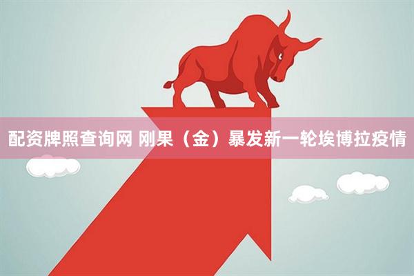 配资牌照查询网 刚果（金）暴发新一轮埃博拉疫情