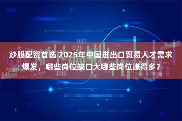 炒股配资首选 2025年中国进出口贸易人才需求爆发，哪些岗位缺口大哪些岗位赚得多？