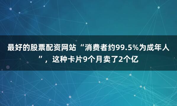 最好的股票配资网站 “消费者约99.5%为成年人”，这种卡片9个月卖了2个亿