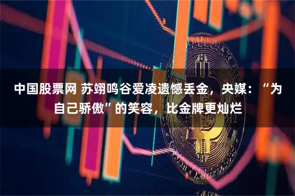 中国股票网 苏翊鸣谷爱凌遗憾丢金，央媒：“为自己骄傲”的笑容，比金牌更灿烂