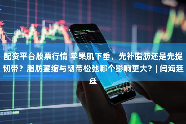 配资平台股票行情 苹果肌下垂，先补脂肪还是先提韧带？脂肪萎缩与韧带松弛哪个影响更大？| 闫海廷