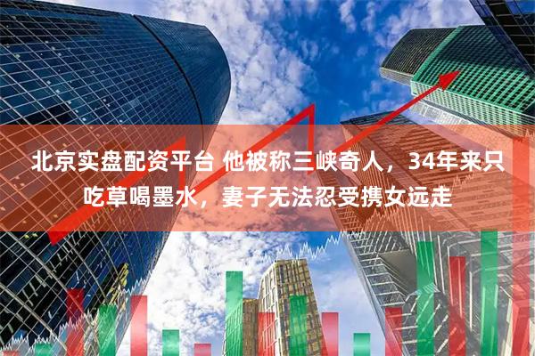北京实盘配资平台 他被称三峡奇人，34年来只吃草喝墨水，妻子无法忍受携女远走