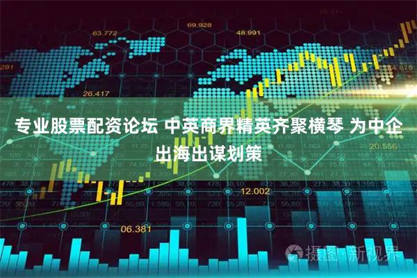 专业股票配资论坛 中英商界精英齐聚横琴 为中企出海出谋划策