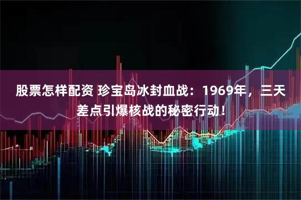股票怎样配资 珍宝岛冰封血战：1969年，三天差点引爆核战的秘密行动！
